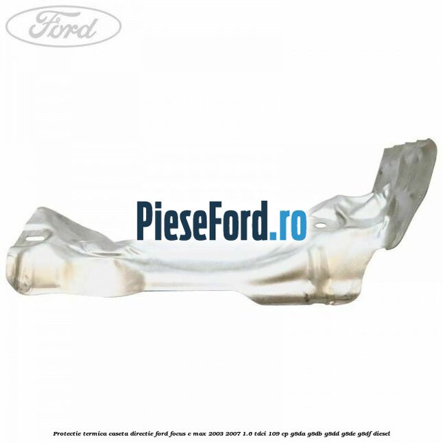 Protectie termica caseta directie Ford Focus C-Max 2003-2007 1.6 TDCi 109 cp Protectie termica caseta directie Ford Focus C-Max 2003-2007 1.6 TDCi 109 cp G8DA, G8DB, G8DD, G8DE, G8DF diesel