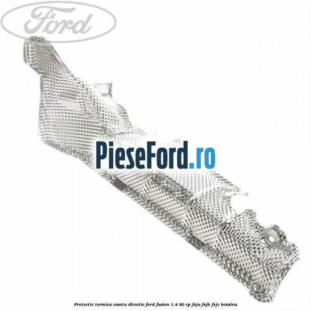 Protectie termica caseta directie Ford Fusion 1.4 80 cp Protectie termica caseta directie Ford Fusion 1.4 80 cp FXJA, FXJB, FXJC benzina