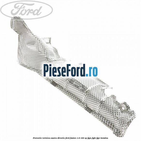 Protectie termica caseta directie Ford Fusion 1.6 100 cp Protectie termica caseta directie Ford Fusion 1.6 100 cp FYJA, FYJB, FYJC benzina
