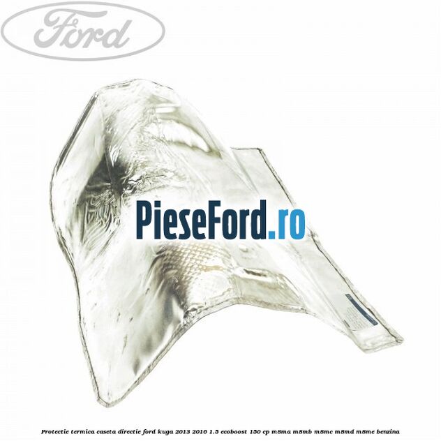 Protectie termica caseta directie Ford Kuga 2013-2016 1.5 EcoBoost 150 cp M8MA, M8MB, M8MC, M8MD, M8ME benzina