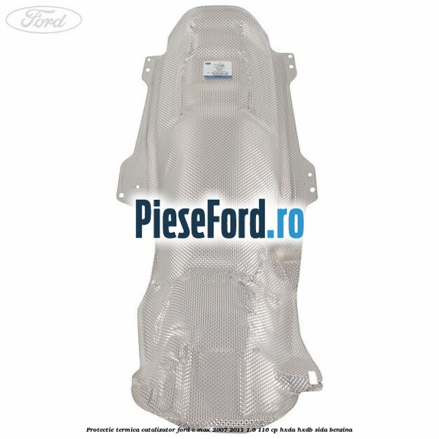 Protectie termica catalizator Ford C-Max 2007-2011 1.6 116 cp Protectie termica catalizator Ford C-Max 2007-2011 1.6 116 cp HXDA, HXDB, SIDA benzina