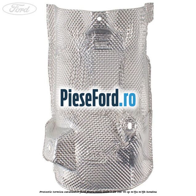 Protectie termica catalizator Ford Fiesta 2002-2005 1.25 16V 70 cp Protectie termica catalizator Ford Fiesta 2002-2005 1.25 16V 70 cp M7JA, M7JB benzina