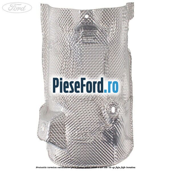 Protectie termica catalizator Ford Fiesta 2002-2005 1.25 16V 75 cp Protectie termica catalizator Ford Fiesta 2002-2005 1.25 16V 75 cp FUJA, FUJB benzina