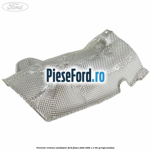 Protectie termica catalizator Ford Fiesta 2002-2005 1.3 60 cp Protectie termica catalizator Ford Fiesta 2002-2005 1.3 60 cp BAJA benzina