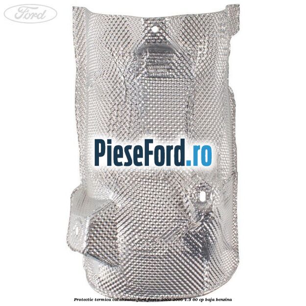 Protectie termica catalizator Ford Fiesta 2002-2005 1.3 60 cp Protectie termica catalizator Ford Fiesta 2002-2005 1.3 60 cp BAJA benzina
