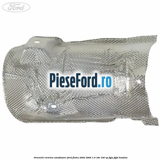 Protectie termica catalizator Ford Fiesta 2002-2005 1.6 16V 100 cp FYJA, FYJB benzina