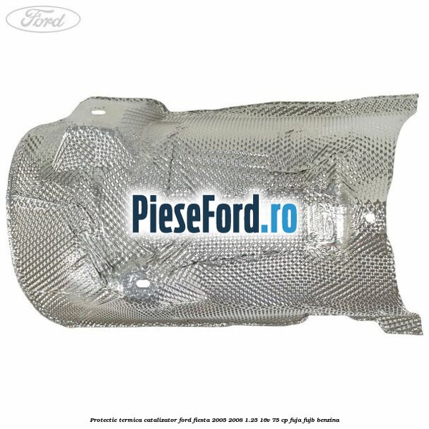 Protectie termica catalizator Ford Fiesta 2005-2008 1.25 16V 75 cp FUJA, FUJB benzina