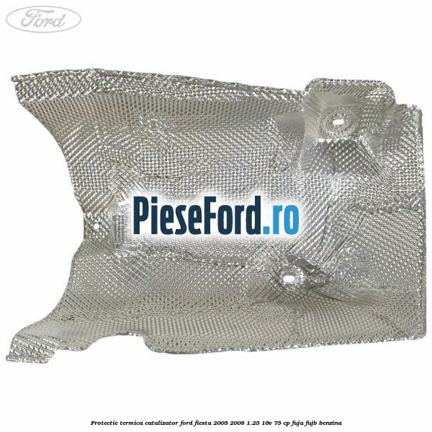 Protectie termica catalizator Ford Fiesta 2005-2008 1.25 16V 75 cp FUJA, FUJB benzina