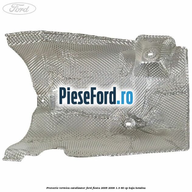 Protectie termica catalizator Ford Fiesta 2005-2008 1.3 60 cp BAJA benzina