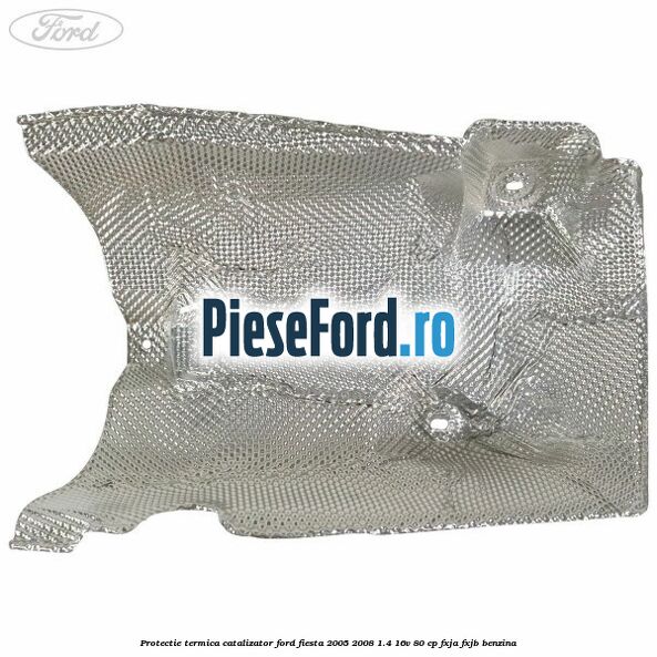 Protectie termica catalizator Ford Fiesta 2005-2008 1.4 16V 80 cp FXJA, FXJB benzina