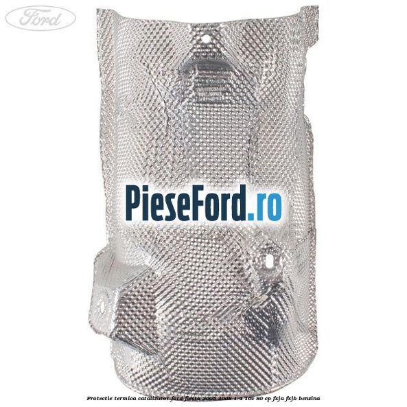 Protectie termica catalizator Ford Fiesta 2005-2008 1.4 16V 80 cp FXJA, FXJB benzina