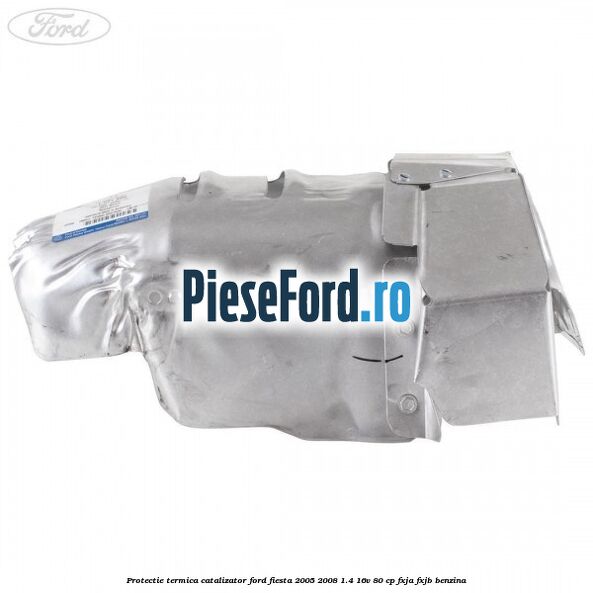 Protectie termica catalizator Ford Fiesta 2005-2008 1.4 16V 80 cp FXJA, FXJB benzina