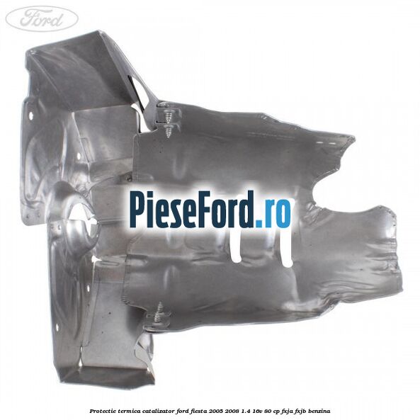 Protectie termica catalizator Ford Fiesta 2005-2008 1.4 16V 80 cp FXJA, FXJB benzina