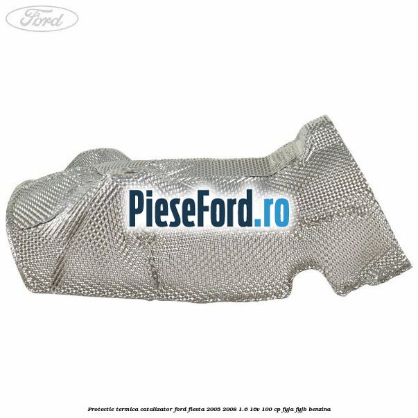 Protectie termica catalizator Ford Fiesta 2005-2008 1.6 16V 100 cp FYJA, FYJB benzina