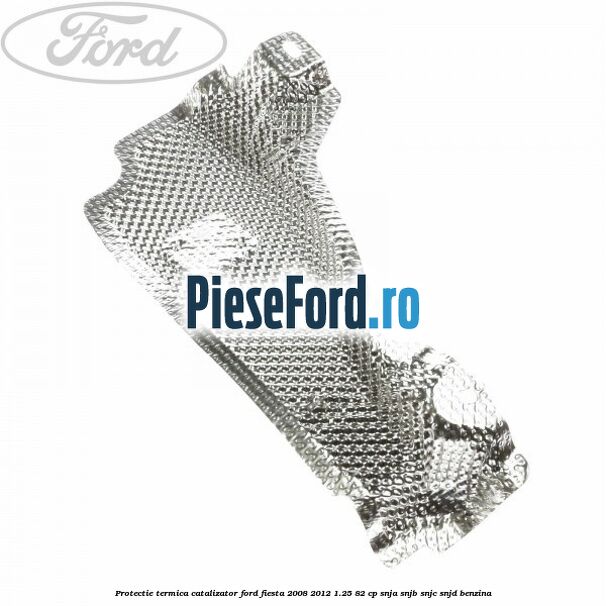 Protectie termica catalizator Ford Fiesta 2008-2012 1.25 82 cp SNJA, SNJB, SNJC, SNJD benzina
