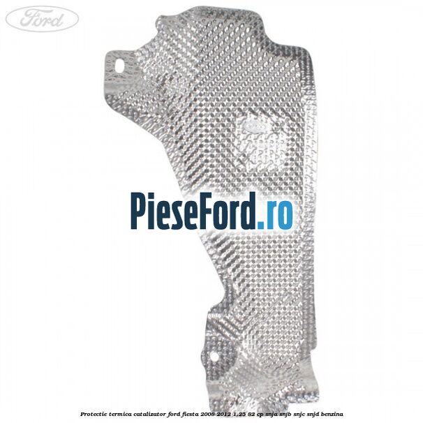 Protectie termica catalizator Ford Fiesta 2008-2012 1.25 82 cp SNJA, SNJB, SNJC, SNJD benzina