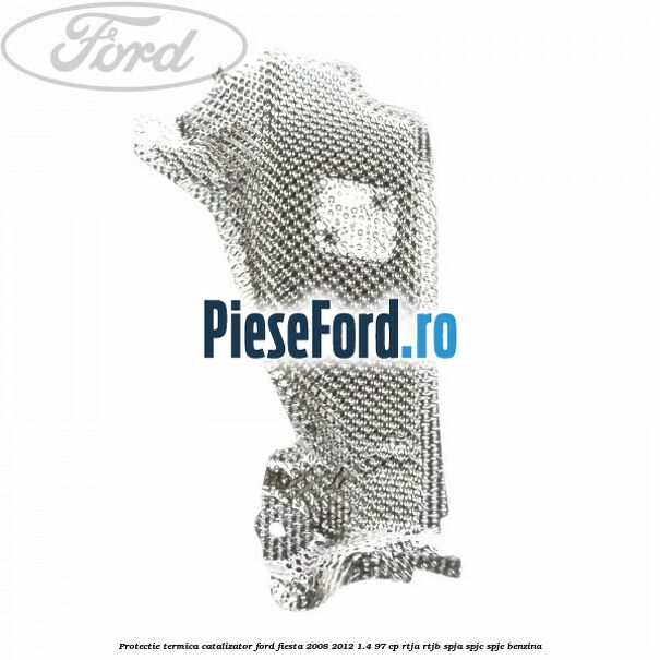 Protectie termica catalizator Ford Fiesta 2008-2012 1.4 97 cp RTJA, RTJB, SPJA, SPJC, SPJE benzina
