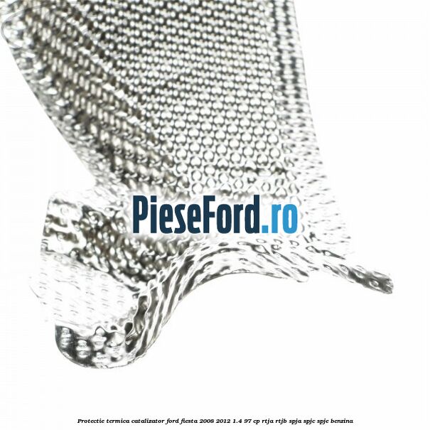 Protectie termica catalizator Ford Fiesta 2008-2012 1.4 97 cp RTJA, RTJB, SPJA, SPJC, SPJE benzina