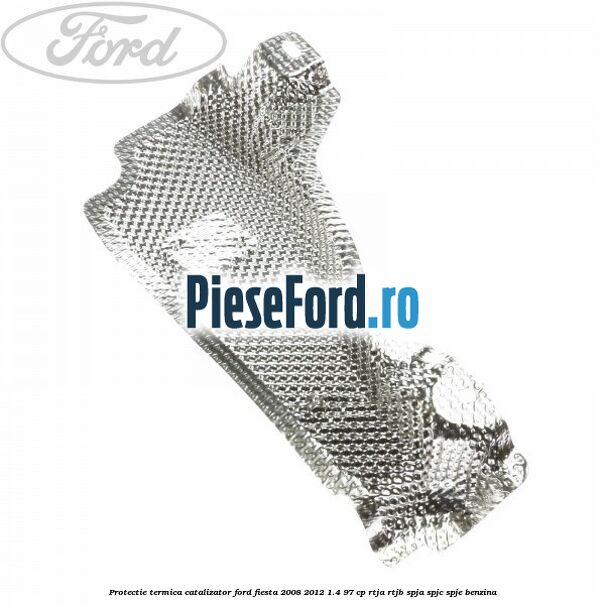 Protectie termica catalizator Ford Fiesta 2008-2012 1.4 97 cp RTJA, RTJB, SPJA, SPJC, SPJE benzina