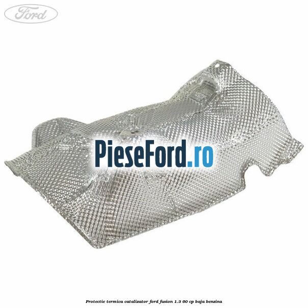 Protectie termica catalizator Ford Fusion 1.3 60 cp BAJA benzina