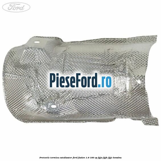 Protectie termica catalizator Ford Fusion 1.6 100 cp FYJA, FYJB, FYJC benzina