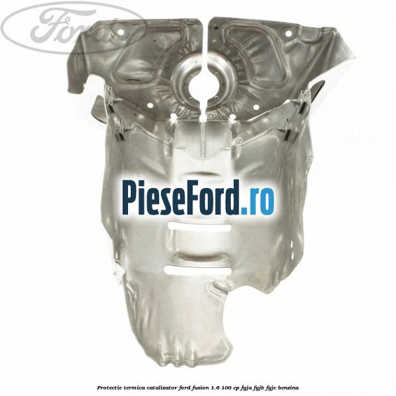 Protectie termica catalizator Ford Fusion 1.6 100 cp Protectie termica catalizator Ford Fusion 1.6 100 cp FYJA, FYJB, FYJC benzina