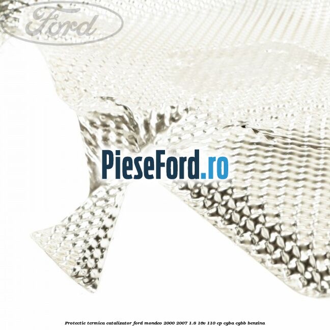 Protectie termica catalizator Ford Mondeo 2000-2007 1.8 16V 110 cp Protectie termica catalizator Ford Mondeo 2000-2007 1.8 16V 110 cp CGBA, CGBB benzina