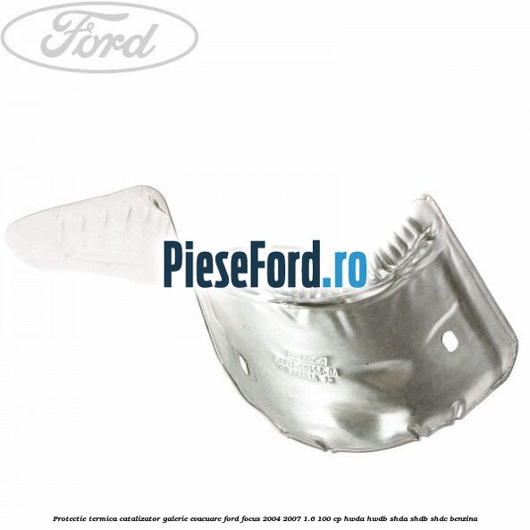Protectie termica catalizator galerie evacuare Ford Focus 2004-2007 1.6 100 cp HWDA, HWDB, SHDA, SHDB, SHDC benzina