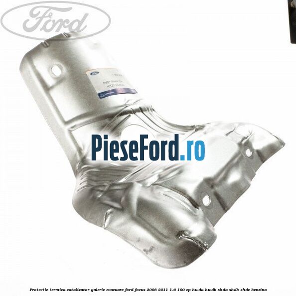 Protectie termica catalizator galerie evacuare Ford Focus 2008-2011 1.6 100 cp HWDA, HWDB, SHDA, SHDB, SHDC benzina