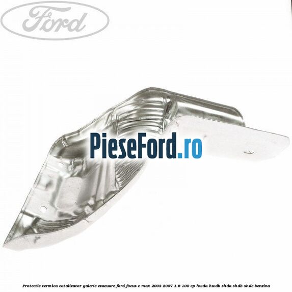 Protectie termica catalizator galerie evacuare Ford Focus C-Max 2003-2007 1.6 100 cp Protectie termica catalizator galerie evacuare Ford Focus C-Max 2003-2007 1.6 100 cp HWDA, HWDB, SHDA, SHDB, SHDC benzina