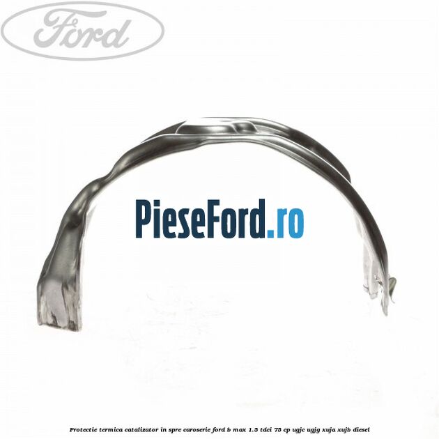 Protectie termica catalizator in spre caroserie Ford B-Max 1.5 TDCi 75 cp UGJC, UGJG, XUJA, XUJB diesel