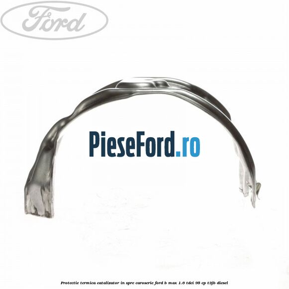 Protectie termica catalizator in spre caroserie Ford B-Max 1.6 TDCi 95 cp Protectie termica catalizator in spre caroserie Ford B-Max 1.6 TDCi 95 cp T3JB diesel