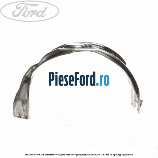 Protectie termica catalizator in spre caroserie Ford Fiesta 2008-2012 1.6 TDCi 75 cp HHJF, UBJA diesel