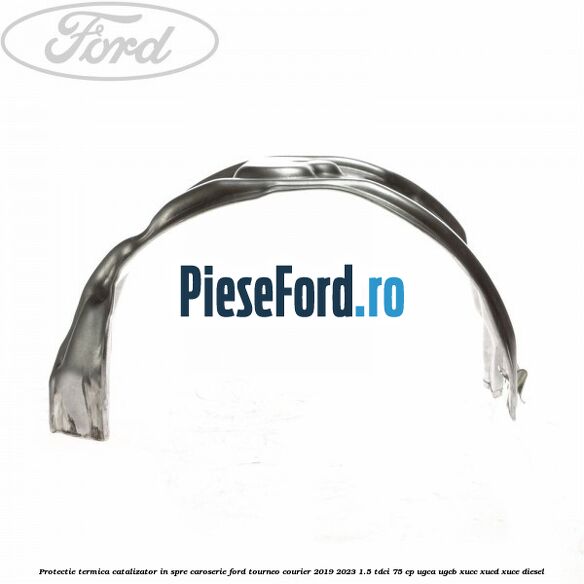 Protectie termica catalizator in spre caroserie Ford Tourneo Courier 2019-2023 1.5 TDCi 75 cp UGCA, UGCB, XUCC, XUCD, XUCE, diesel