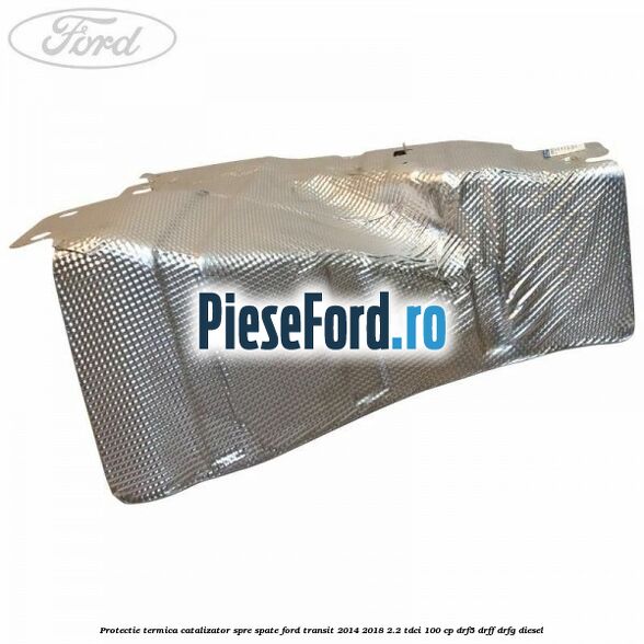 Protectie termica catalizator spre spate Ford Transit 2014-2018 2.2 TDCi 100 cp DRF5, DRFF, DRFG diesel