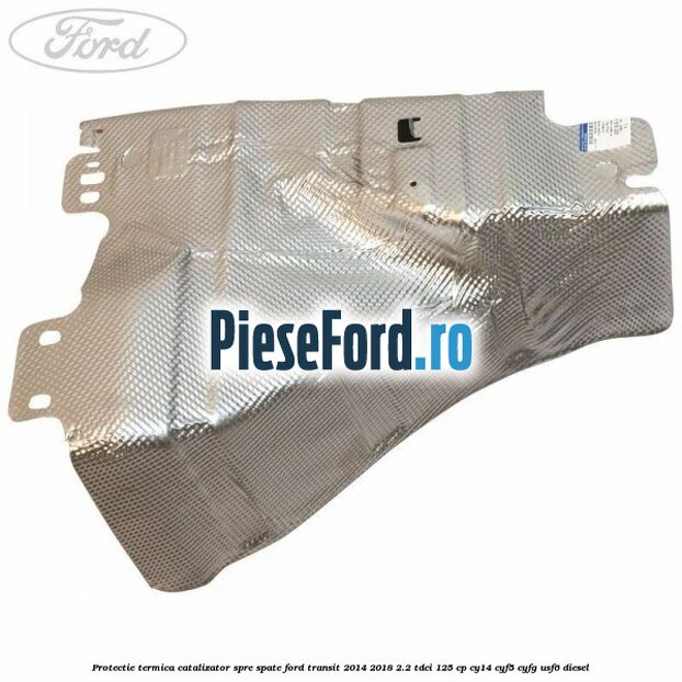 Protectie termica catalizator spre spate Ford Transit 2014-2018 2.2 TDCi 125 cp CY14, CYF5, CYFG, USF6 diesel
