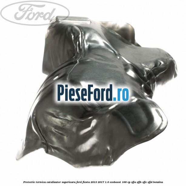 Protectie termica catalizator superioara Ford Fiesta 2013-2017 1.0 EcoBoost 100 cp SFJA, SFJB, SFJC, SFJD benzina