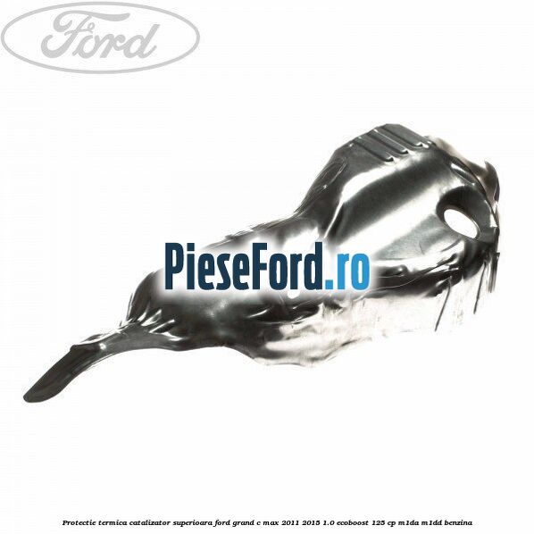 Protectie termica catalizator superioara Ford Grand C-Max 2011-2015 1.0 EcoBoost 125 cp M1DA, M1DD benzina