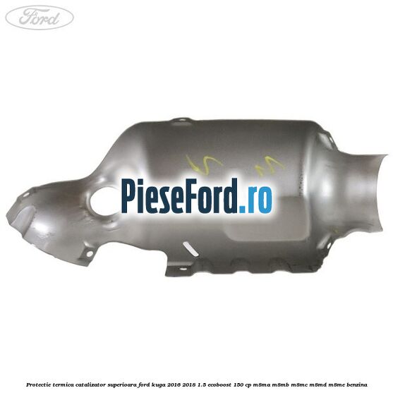 Protectie termica catalizator superioara Ford Kuga 2016-2018 1.5 EcoBoost 150 cp M8MA, M8MB, M8MC, M8MD, M8ME benzina