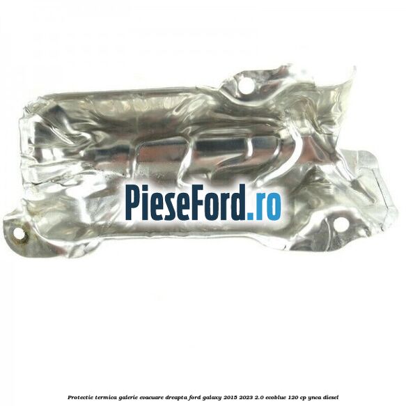 Protectie termica galerie evacuare dreapta Ford Galaxy 2015-2023 2.0 EcoBlue 120 cp Protectie termica galerie evacuare dreapta Ford Galaxy 2015-2023 2.0 EcoBlue 120 cp YNCA diesel