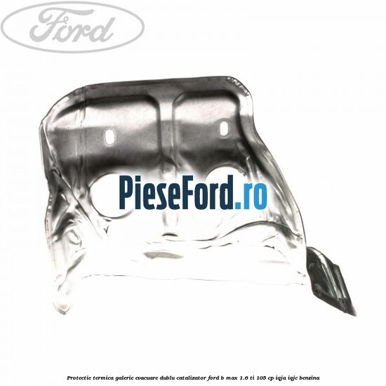 Protectie termica galerie evacuare dublu catalizator Ford B-Max 1.6 Ti 105 cp IQJA, IQJC benzina