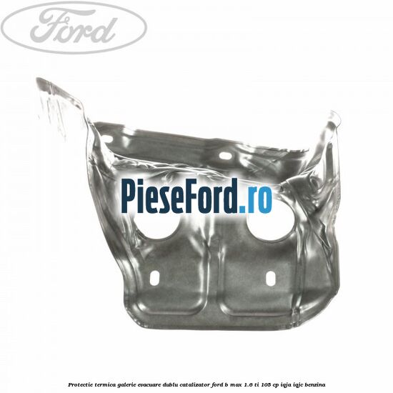 Protectie termica galerie evacuare dublu catalizator Ford B-Max 1.6 Ti 105 cp IQJA, IQJC benzina
