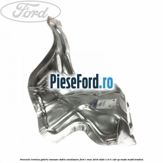 Protectie termica galerie evacuare dublu catalizator Ford C-Max 2016-2020 1.6 Ti 120 cp MUDA, MUDD benzina