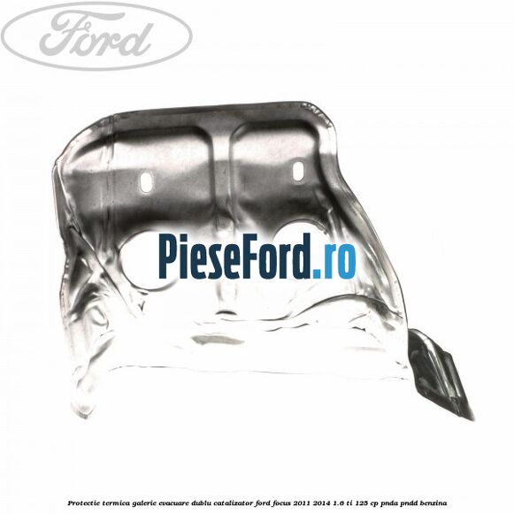 Protectie termica galerie evacuare dublu catalizator Ford Focus 2011-2014 1.6 Ti 125 cp PNDA, PNDD benzina