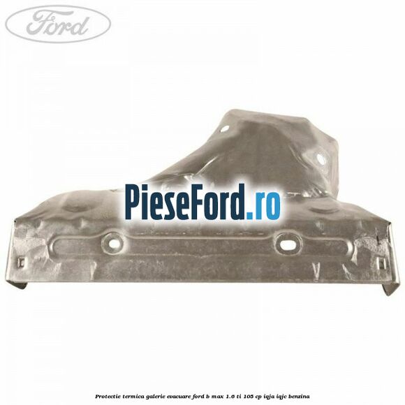 Protectie termica galerie evacuare Ford B-Max 1.6 Ti 105 cp Protectie termica galerie evacuare Ford B-Max 1.6 Ti 105 cp IQJA, IQJC benzina