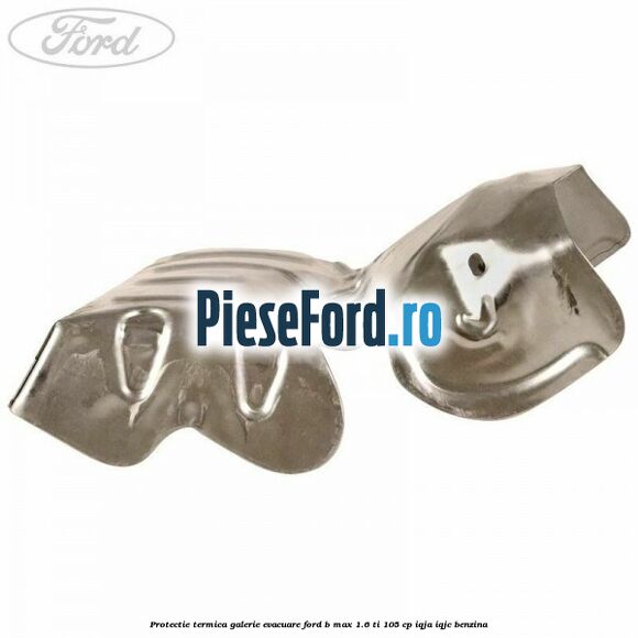 Protectie termica galerie evacuare Ford B-Max 1.6 Ti 105 cp Protectie termica galerie evacuare Ford B-Max 1.6 Ti 105 cp IQJA, IQJC benzina