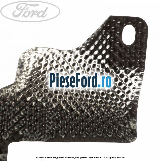 Protectie termica galerie evacuare Ford Fiesta 1996-2001 1.0 i 65 cp Protectie termica galerie evacuare Ford Fiesta 1996-2001 1.0 i 65 cp C4E benzina