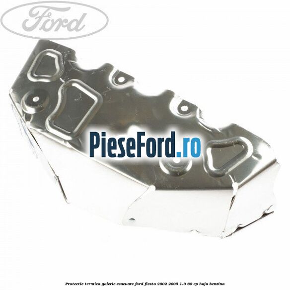 Protectie termica galerie evacuare Ford Fiesta 2002-2005 1.3 60 cp Protectie termica galerie evacuare Ford Fiesta 2002-2005 1.3 60 cp BAJA benzina