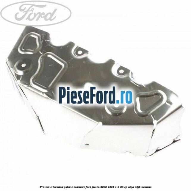 Protectie termica galerie evacuare Ford Fiesta 2002-2005 1.3 69 cp Protectie termica galerie evacuare Ford Fiesta 2002-2005 1.3 69 cp A9JA, A9JB benzina