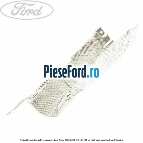 Protectie termica galerie evacuare Ford Focus 1998-2004 1.8 16V 115 cp EYDB, EYDC, EYDD, EYDE, EYDF benzina